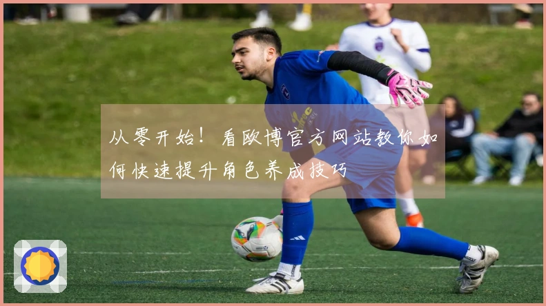 从零开始！看欧博官方网站教你如何快速提升角色养成技巧