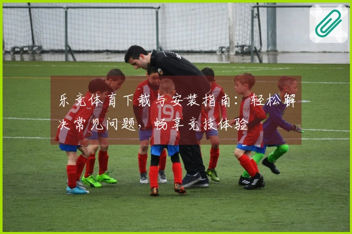 乐竞体育下载与安装指南：轻松解决常见问题，畅享竞技体验